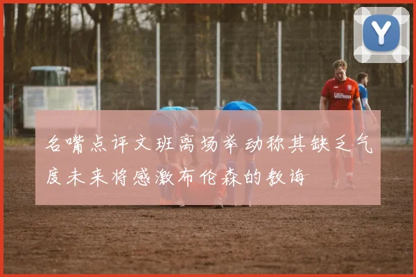 名嘴点评文班离场举动称其缺乏气度未来将感激布伦森的教诲