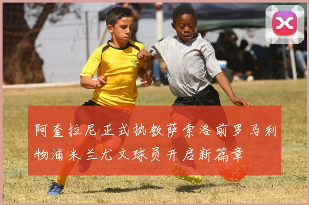 阿奎拉尼正式执教萨索洛前罗马利物浦米兰尤文球员开启新篇章
