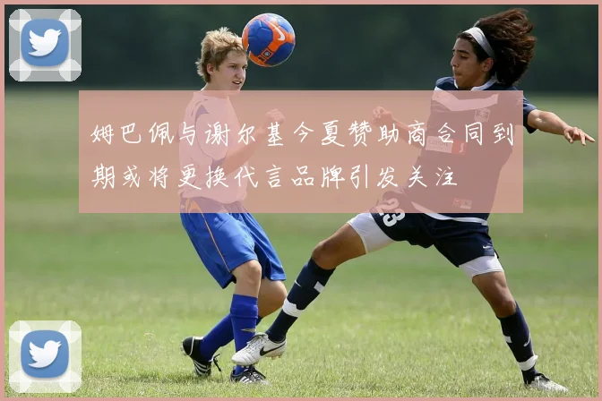 姆巴佩与谢尔基今夏赞助商合同到期或将更换代言品牌引发关注