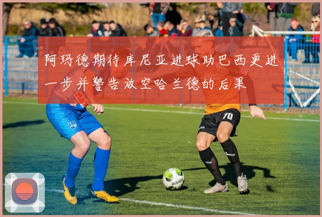 阿玛德期待库尼亚进球助巴西更进一步并警告放空哈兰德的后果