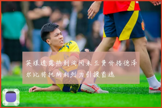 英媒透露热刺询问米兰费价格德泽尔比将托纳利列为引援首选
