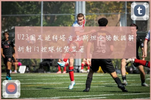 U23国足逆转塔吉克斯坦全场数据解析射门控球优势显著