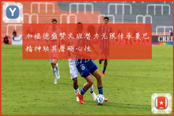 加福德盛赞文班潜力无限传承曼巴精神助其磨砺心性