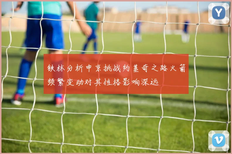 铁林分析申京挑战约基奇之路火箭频繁变动对其性格影响深远
