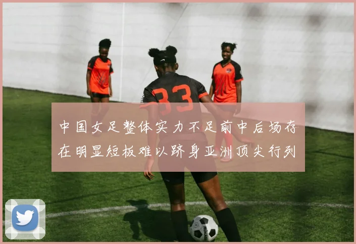 中国女足整体实力不足前中后场存在明显短板难以跻身亚洲顶尖行列