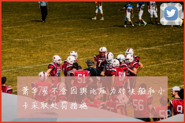 萧华或不会因舆论压力对快船和小卡采取处罚措施