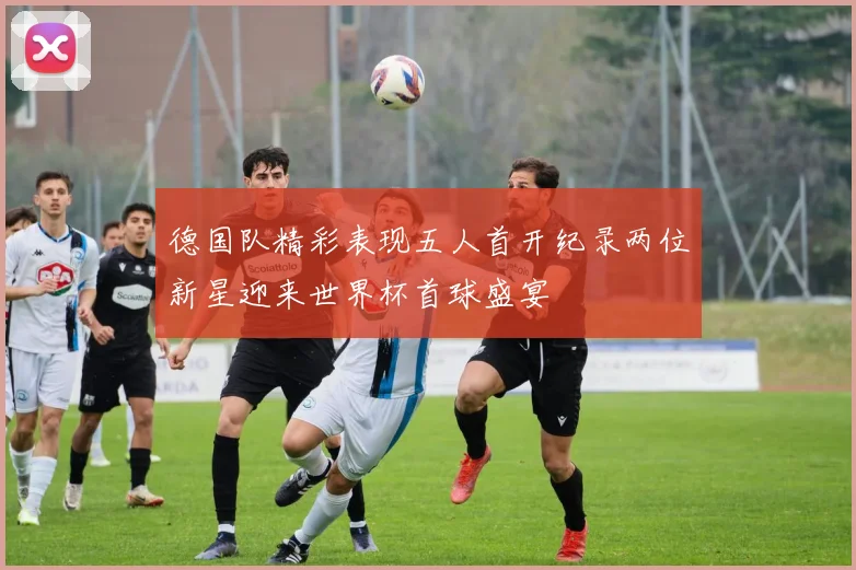 德国队精彩表现五人首开纪录两位新星迎来世界杯首球盛宴