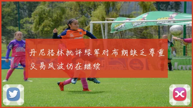 丹尼格林批评绿军对布朗缺乏尊重交易风波仍在继续