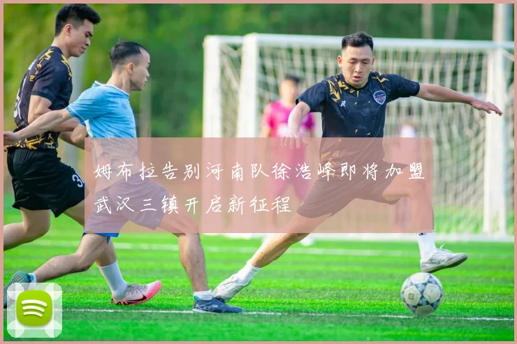 姆布拉告别河南队徐浩峰即将加盟武汉三镇开启新征程