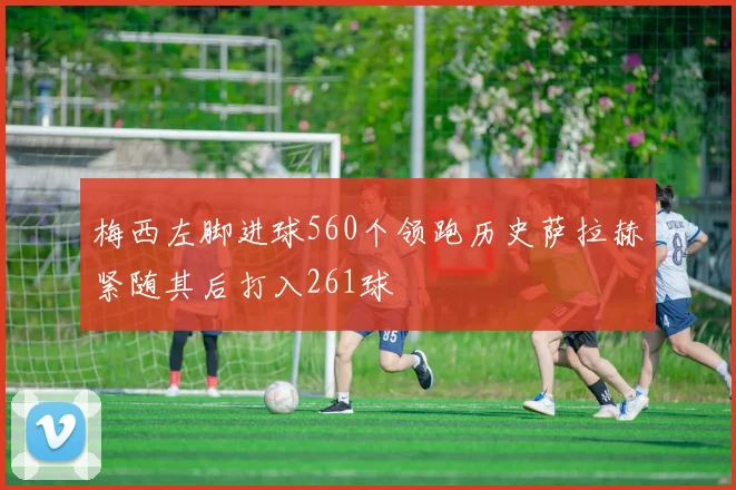 梅西左脚进球560个领跑历史萨拉赫紧随其后打入261球