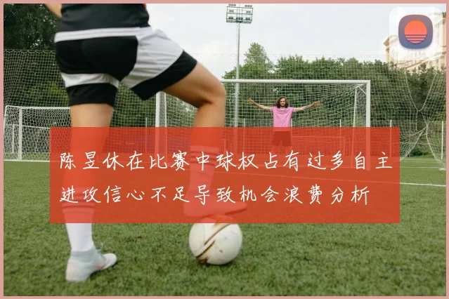 陈昱休在比赛中球权占有过多自主进攻信心不足导致机会浪费分析