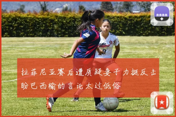 拉菲尼亚赛后遭质疑妻子力挺反击盼巴西输的言论太过低俗